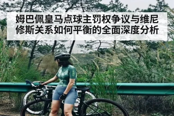 姆巴佩皇马点球主罚权争议与维尼修斯关系如何平衡的全面深度分析（mk sports）